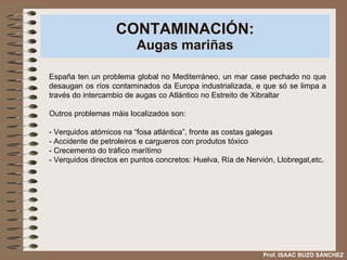 CONTAMINACIÓN: Augas mariñas España ten un problema global no Mediterráneo, un mar case pechado no que desaugan os ríos contaminados da Europa industrializada, e que só se limpa a través do intercambio de augas co Atlántico no Estreito de Xibraltar Outros problemas máis localizados son: - Verquidos atómicos na “fosa atlántica”, fronte as costas galegas - Accidente de petroleiros e cargueros con produtos tóxico - Crecemento do tráfico marítimo - Verquidos directos en puntos concretos: Huelva, Ría de Nervión, Llobregat,etc. Prof. ISAAC BUZO SÁNCHEZ 