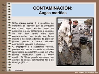 CONTAMINACIÓN: Augas mariñas Unha  marea negra  é o resultado de derrames de petróleo que se producen cando un buque petroleiro sofre un accidente e o seu cargamento é verquido ao mar. Isto xenera unha forte contaminación que incide na fauna mariña e no litoral, ademais de provocar graves perdas a outros sectores económicos (a pesca o o turismo) O  chapapote  é a substancia viscosa, pastosa en que se converte o petróleo (equivalente ao alcatrán), e que ten unha grande repersusión sobre o meido mariño. O último grande accidente que afectou ás costas peninsulares foi o do Prestige (2002) Prof. ISAAC BUZO SÁNCHEZ Fonte: Flickr 