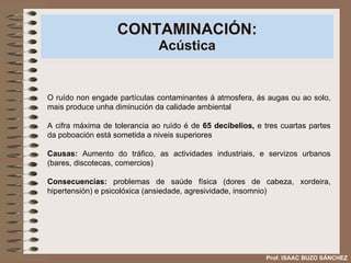 CONTAMINACIÓN: Acústica O ruído non engade partículas contaminantes á atmosfera, ás augas ou ao solo, mais produce unha diminución da calidade ambiental A cifra máxima de tolerancia ao ruído é de  65 decibelios,  e tres cuartas partes da poboación está sometida a niveis superiores Causas:  Aumento do tráfico, as actividades industriais, e servizos urbanos (bares, discotecas, comercios) Consecuencias:  problemas de saúde física (dores de cabeza, xordeira, hipertensión) e psicolóxica (ansiedade, agresividade, insomnio) Prof. ISAAC BUZO SÁNCHEZ 