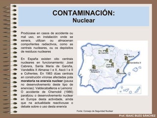 CONTAMINACIÓN: Nuclear Prodúcese en casos de accidente ou mal uso, en instalación onde se xenera, utilizan ou almacenan compoñentes radiactivos, como as centrais nucleares, ou os depósitos de residuos nucleares En España existen oito centrais nucleares en funcionamiento: José Cabrera, Santa María de Garoña, Vandellós II Almaraz I e II, Ascó I e II e Cofrentes. En 1983 dúas centrais en construción víronse afectadas pola  moratoria na enerxía nuclear  (pausa no desenvolvemento deste tipo de enerxías): Valdecaballeros e Lemoniz O accidente de Chernobil (1986) paralizou o desenvolvemento nuclear en Europa desta actividade, aínda que na actualidade reactivouse o debate sobre o uso desta enerxía Prof. ISAAC BUZO SÁNCHEZ Fonte: Consejo de Seguridad Nuclear 