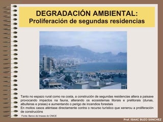 DEGRADACIÓN AMBIENTAL:  Proliferación de segundas residencias Tanto no espazo rural como na costa, a construción de segundas residencias altera a paisaxe provocando impactos na fauna, alterando os ecosistemas litorais e prelitorais (dunas, albufeiras e praias) e aumentando o perigo de incendios forestais En moitos casos aténtase directamente contra o recurso turístico que xenerou a proliferación de construcións Prof. ISAAC BUZO SÁNCHEZ Fonte: Banco de Imaxes do CNICE 
