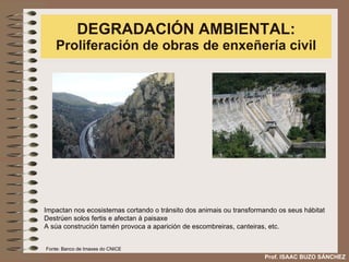 DEGRADACIÓN AMBIENTAL:  Proliferación de obras de enxeñería civil Impactan nos ecosistemas cortando o tránsito dos animais ou transformando os seus hábitat  Destrúen solos fertis e afectan á paisaxe A súa construción tamén provoca a aparición de escombreiras, canteiras, etc.  Prof. ISAAC BUZO SÁNCHEZ Fonte: Banco de Imaxes do CNICE 