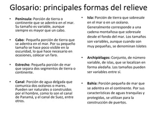 Glosario: principales formas del relieve Península:  Porción de tierra o continente que se adentra en el mar. Su tamaño es variable, aunque siempre es mayor que un cabo. Cabo :  Pequeña porción de tierra que se adentra en el mar. Por su pequeño tamaño se hace poco visible en la oscuridad, lo que hace necesario en ocasiones, colocar un faro. Estrecho : Pequeña porción de mar que separa dos segmentos de tierra o continente.   Canal : Porción de agua delgada que comunica dos océanos o mares. Pueden ser naturales o construidos por el hombre, como lo son el canal de Panamá, y el canal de Suez, entre otros.   Isla:  Porción de tierra que sobresale en el mar o en un océano. Generalmente corresponde a una cadena montañosa que sobresale desde el fondo del mar. Los tamaños son variables, aunque cuando son muy pequeñas, se denominan Islotes Archipiélagos:  Conjunto, de número variable, de islas, que se localizan en forma aledaña. Los tamaños pueden ser variables entre sí. Bahía:  Porción pequeña de mar que se adentra en el continente. Por sus características de aguas tranquilas y protegidas, se utilizan para la construcción de puertos. 