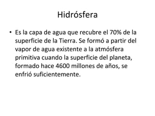 Hidrósfera Es la capa de agua que recubre el 70% de la superficie de la Tierra. Se formó a partir del vapor de agua existente a la atmósfera primitiva cuando la superficie del planeta, formado hace 4600 millones de años, se enfrió suficientemente. 
