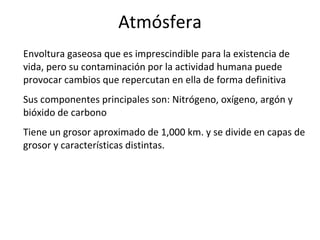 Atmósfera Envoltura gaseosa que es imprescindible para la existencia de vida, pero su contaminación por la actividad humana puede provocar cambios que repercutan en ella de forma definitiva Sus componentes principales son: Nitrógeno, oxígeno, argón y bióxido de carbono Tiene un grosor aproximado de 1,000 km. y se divide en capas de grosor y características distintas. 