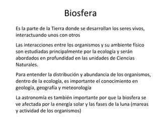 Biosfera Es la parte de la Tierra donde se desarrollan los seres vivos, interactuando unos con otros Las interacciones entre los organismos y su ambiente físico son estudiadas principalmente por la ecología y serán abordados en profundidad en las unidades de Ciencias Naturales. Para entender la distribución y abundancia de los organismos, dentro de la ecología, es importante el conocimiento en geología, geografía y meteorología La astronomía es también importante por que la biosfera se ve afectada por la energía solar y las fases de la luna (mareas y actividad de los organismos) 