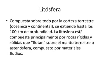 Litósfera Compuesta sobre todo por la corteza terrestre (oceánica y continental), se extiende hasta los 100 km de profundidad. La litósfera está compuesta principalmente por rocas rígidas y sólidas que “flotan” sobre el manto terrestre o astenósfera, compuesto por materiales fludios. 