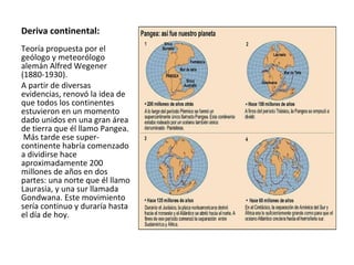 Deriva continental: Teoría propuesta por el geólogo y meteorólogo alemán Alfred Wegener (1880-1930).  A partir de diversas evidencias, renovó la idea de que todos los continentes estuvieron en un momento dado unidos en una gran área de tierra que él llamo Pangea.  Más tarde ese super-continente habría comenzado a dividirse hace aproximadamente 200 millones de años en dos partes: una norte que él llamo Laurasia, y una sur llamada Gondwana. Este movimiento sería continuo y duraría hasta el día de hoy. 