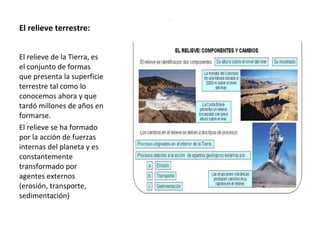 El relieve terrestre:  El relieve de la Tierra, es el conjunto de formas que presenta la superficie terrestre tal como lo conocemos ahora y que tardó millones de años en formarse. El relieve se ha formado por la acción de fuerzas internas del planeta y es constantemente transformado por agentes externos (erosión, transporte, sedimentación) 