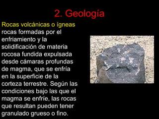 2. Geología
Rocas volcánicas o ígneas
rocas formadas por el
enfriamiento y la
solidificación de materia
rocosa fundida expulsada
desde cámaras profundas
de magma, que se enfría
en la superficie de la
corteza terrestre. Según las
condiciones bajo las que el
magma se enfríe, las rocas
que resultan pueden tener
granulado grueso o fino.

 