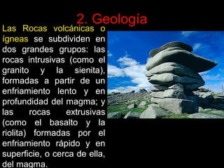 2. Geología

Las Rocas volcánicas o
ígneas se subdividen en
dos grandes grupos: las
rocas intrusivas (como el
granito y la sienita),
formadas a partir de un
enfriamiento lento y en
profundidad del magma; y
las
rocas
extrusivas
(como el basalto y la
riolita) formadas por el
enfriamiento rápido y en
superficie, o cerca de ella,
del magma.

 