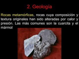 2. Geología
Rocas metamórficas, rocas cuya composición y
textura originales han sido alteradas por calor y
presión. Las más comunes son la cuarcita y el
mármol

 