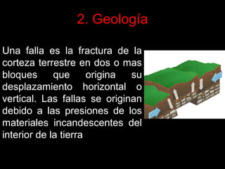 2. Geología
Una falla es la fractura de la
corteza terrestre en dos o mas
bloques
que
origina
su
desplazamiento horizontal o
vertical. Las fallas se originan
debido a las presiones de los
materiales incandescentes del
interior de la tierra

 