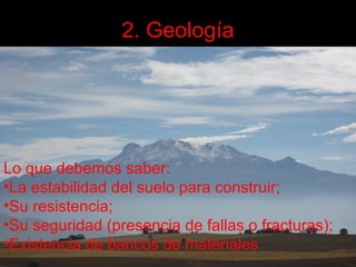 2. Geología

Lo que debemos saber:
•La estabilidad del suelo para construir;
•Su resistencia;
•Su seguridad (presencia de fallas o fracturas);
•Existencia de bancos de materiales

 