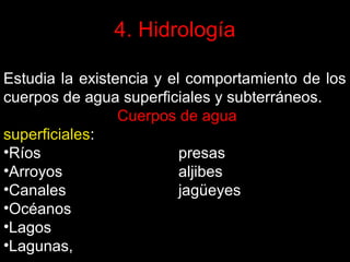 4. Hidrología
Estudia la existencia y el comportamiento de los
cuerpos de agua superficiales y subterráneos.
Cuerpos de agua
superficiales:
•Ríos
presas
•Arroyos
aljibes
•Canales
jagüeyes
•Océanos
•Lagos
•Lagunas,

 