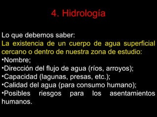 4. Hidrología
Lo que debemos saber:
La existencia de un cuerpo de agua superficial
cercano o dentro de nuestra zona de estudio:
•Nombre;
•Dirección del flujo de agua (ríos, arroyos);
•Capacidad (lagunas, presas, etc.);
•Calidad del agua (para consumo humano);
•Posibles riesgos para los asentamientos
humanos.

 