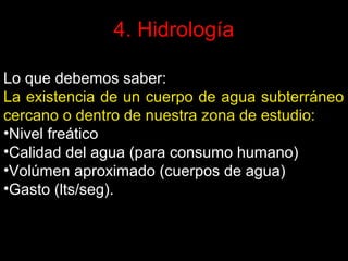 4. Hidrología
Lo que debemos saber:
La existencia de un cuerpo de agua subterráneo
cercano o dentro de nuestra zona de estudio:
•Nivel freático
•Calidad del agua (para consumo humano)
•Volúmen aproximado (cuerpos de agua)
•Gasto (lts/seg).

 