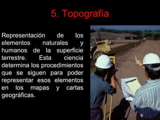 5. Topografía
Representación
de
los
elementos
naturales
y
humanos de la superficie
terrestre.
Esta
ciencia
determina los procedimientos
que se siguen para poder
representar esos elementos
en los mapas y cartas
geográficas.

 