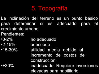 5. Topografía
La inclinación del terreno es un punto básico
para determinar si es adecuado para el
crecimiento urbano:
Pendientes:
•0-2%
no adecuado
•2-15%
adecuado
•15-30%
utilidad media debido al
incremento de costos de
construcción
•+30%
inadecuado. Requiere inversiones
elevadas para habilitarlo.

 