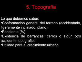 5. Topografía
Lo que debemos saber:
•Conformación general del terreno (accidentado,
ligeramente inclinado, plano):
•Pendiente (%)
•Existencia de barrancas, cerros o algún otro
accidente topográfico.
•Utilidad para el crecimiento urbano.

 