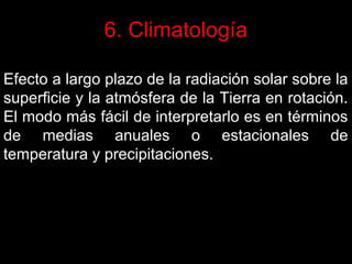6. Climatología
Efecto a largo plazo de la radiación solar sobre la
superficie y la atmósfera de la Tierra en rotación.
El modo más fácil de interpretarlo es en términos
de medias anuales o estacionales de
temperatura y precipitaciones.

 