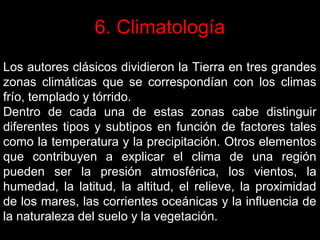 6. Climatología
Los autores clásicos dividieron la Tierra en tres grandes
zonas climáticas que se correspondían con los climas
frío, templado y tórrido.
Dentro de cada una de estas zonas cabe distinguir
diferentes tipos y subtipos en función de factores tales
como la temperatura y la precipitación. Otros elementos
que contribuyen a explicar el clima de una región
pueden ser la presión atmosférica, los vientos, la
humedad, la latitud, la altitud, el relieve, la proximidad
de los mares, las corrientes oceánicas y la influencia de
la naturaleza del suelo y la vegetación.

 