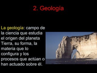 2. Geología
La geología: campo de
la ciencia que estudia
el origen del planeta
Tierra, su forma, la
materia que lo
configura y los
procesos que actúan o
han actuado sobre él.

 