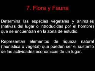 7. Flora y Fauna
Determina las especies vegetales y animales
(nativas del lugar o introducidas por el hombre)
que se encuentran en la zona de estudio.
Representan elementos de riqueza natural
(faunística o vegetal) que pueden ser el sustento
de las actividades económicas de un lugar.

 