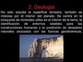 2. Geología
No sólo estudia la superficie terrestre, también se
interesa por el interior del planeta. Se centra en la
búsqueda de minerales útiles en el interior de la tierra, la
identificación de entornos estables para las
construcciones humanas y la predicción de desastres
naturales asociados con las fuerzas geodinámicas.

 