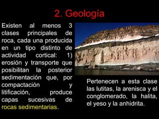 2. Geología
Existen al menos 3
clases principales de
roca, cada una producida
en un tipo distinto de
actividad
cortical:
1)
erosión y transporte que
posibilitan la posterior
sedimentación que, por
compactación
y
litificación,
produce
capas
sucesivas
de
rocas sedimentarias.

Pertenecen a esta clase
las lutitas, la arenisca y el
conglomerado, la halita,
el yeso y la anhidrita.

 