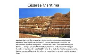 Cesarea Marítima
Cesarea Marítima, fue una de las cuatro colonias romanas para legionarios
veteranos en la región de Siria-Fenicia, creada por el Imperio romano.​ Se
encuentra al norte de la región de Samaria, cerca de la frontera con la región
Fenicia.​La antigua Cesarea Marítima fue una ciudad portuaria construida por
Herodes el Grande entre los años 25 y 13 a. C. La ciudad se hizo famosa durante las
épocas romana y bizantina. Sus ruinas se encuentran en la costa mediterránea de
Israel
 