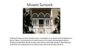 Museo Sursock
El Museo Nicolas Sursock, llamado así por su fundador, es un Museo de Arte Moderno en
Beirut, Líbano. Se encuentra en la calle Sursock en el corazón del prestigioso distrito
histórico de Ashrafieh, donde muchas casas fueron construidas desde el siglo XVIII para
las familias más importantes en el Líbano, entre ellas la de Sursock y Bustros
 