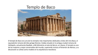 Templo de Baco
El templo de Baco era uno de los templos más importantes dedicados al dios del vino Baco, el
equivalente romano del dios griego Dioniso. Estaba situado en la antigua ciudad romana de
Heliópolis, actualmente Baalbek, a 86 kilómetros al este de Beirut, en Líbano. El templo es uno
de los mayores y mejor conservados del mundo, superando incluso al Partenón de Atenas, ​y su
decoración se utilizó como modelo en la arquitectura neoclásica
 