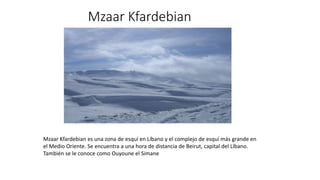 Mzaar Kfardebian
Mzaar Kfardebian es una zona de esquí en Líbano y el complejo de esquí más grande en
el Medio Oriente. Se encuentra a una hora de distancia de Beirut, capital del Líbano.
También se le conoce como Ouyoune el Simane
 