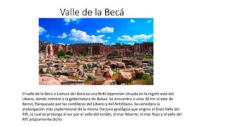 Valle de la Becá
El valle de la Becá o Llanura del Becá es una fértil depresión situada en la región este del
Líbano, dando nombre a la gobernatura de Bekaa. Se encuentra a unos 30 km al este de
Beirut, flanqueado por las cordilleras del Líbano y del Antilíbano. Se considera la
prolongación más septentrional de la misma fractura geológica que origina el Gran Valle del
Rift, la cual se prolonga al sur por el valle del Jordán, el mar Muerto, el mar Rojo y el valle del
Rift propiamente dicho
 