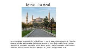 Mezquita Azul
La mezquita Azul o mezquita del Sultán Ahmed es una de las grandes mezquitas de Estambul,
obra de Sedefkar Mehmet Ağa, discípulo del arquitecto Sinan. Está situada frente a la Gran
Mezquita de Santa Sofía, separadas ambas por un jardín, y fue la única de la ciudad con seis
alminares hasta la construcción de la Mezquita de Çamlıca, inaugurada en 2016.
 