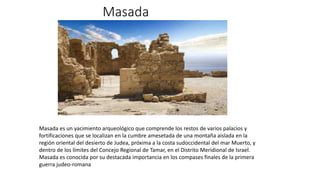 Masada
Masada es un yacimiento arqueológico que comprende los restos de varios palacios y
fortificaciones que se localizan en la cumbre amesetada de una montaña aislada en la
región oriental del desierto de Judea, próxima a la costa sudoccidental del mar Muerto, y
dentro de los límites del Concejo Regional de Tamar, en el Distrito Meridional de Israel.
Masada es conocida por su destacada importancia en los compases finales de la primera
guerra judeo-romana
 