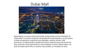 Dubai Mall
Dubai Mall es un centro comercial de Dubái, perteneciente a Emaar Properties. El
"Dubai Mall" es el centro comercial más grande del mundo basado en su área total y
el sexto más grande en superficie bruta alquilable. contiene más de 1.200
almacenes, un hipermercado y tiendas de servicios. Además cuenta con 6 pisos de
área comercial y 10 de aparcamiento, incluso alberga un centro médico lujoso, una
pista de hockey sobre hielo, un acuario / zoo acuático, un simulador de vuelo
 