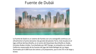 Fuente de Dubái
La Fuente de Dubái es un sistema de fuentes con una coreografía continua y es
oficialmente la fuente danzante más grande del planeta Tierra. Está situada en el
lago artificial del Burj Khalifa, en el centro del Downtown Burj Khalifa en Dubái,
Emiratos Árabes Unidos. Fue diseñado por WET Design, la compañía con sede en
California responsable de las fuentes del lago del Hotel Bellagio de Las Vegas.
Iluminados por 6.600 luces de colores y 25 proyectores, que es de 275 m de largo y
brotes
 