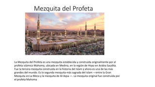 Mezquita del Profeta
La Mezquita del Profeta es una mezquita establecida y construida originalmente por el
profeta islámico Mahoma, ubicada en Medina, en la región de Hiyaz en Arabia Saudita.
Fue la tercera mezquita construida en la historia del Islam y ahora es una de las más
grandes del mundo. Es la segunda mezquita más sagrada del islam —entre la Gran
Mezquita en La Meca y la mezquita de Al-Aqsa —. La mezquita original fue construida por
el profeta Mahoma
 