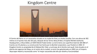 Kingdom Centre
El Centro del Reino​​ es un rascacielos situado en la ciudad de Riad, en Arabia Saudita. Con una altura de 302
metros es el quinto más alto del país, después de las Torres Abraj Al Bait, el Capital Market Authority
Headquarters, el Burj Rafal y el KAFD World Trade Center. La torre tiene una superficie total de 185 000 m².
Cuenta con 41 plantas y su construcción fue hecha por la Bechtel corporation, que finalizó en 2002. El
Kingdom Centre es propiedad de Al Waleed Bin Talal, un príncipe de la familia real saudí. Está situado en el
distrito de negocios de Olaya, en el centro de la ciudad. La torre fue galardonada en 2002 con el Emporis
Skyscraper Award y reconocido como "el mejor rascacielos del año por diseño y funcionalidad
 