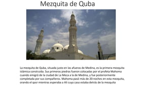 Mezquita de Quba
La mezquita de Quba, situada justo en las afueras de Medina, es la primera mezquita
islámica construida. Sus primeras piedras fueron colocadas por el profeta Mahoma
cuando emigró de la ciudad de La Meca a la de Medina, y fue posteriormente
completada por sus compañeros. Mahoma pasó más de 20 noches en esta mezquita,
orando el qasr mientras esperaba a Ali cuya casa estaba detrás de la mezquita
 