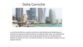 Doha Corniche
La corniche de Doha es un paseo marítimo de siete kilómetros de longitud que se
extiende a lo largo de la bahía de Doha en la capital de Catar, Doha.​ Las celebraciones
anuales de fiestas nacionales como el Día Nacional de Catar y el Día Nacional del
Deporte​ se realizan en torno a la corniche de Doha.​ Es una atracción turística y de ocio
popular de Catar.
 
