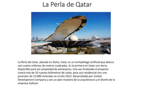 La Perla de Qatar
La Perla de Catar, ubicada en Doha, Catar, es un archipiélago artificial que abarca
casi cuatro millones de metros cuadrados. Es la primera en Catar con tierra
disponible para ser propiedad de extranjeros. Una vez finalizado el proyecto
creará más de 32 nuevos kilómetros de costa, para uso residencial con una
previsión de 15.000 viviendas en el año 2013. Desarrollado por United
Development Company y con un plan maestro de la arquitectura y el diseño de la
empresa Callison
 