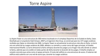 Torre Aspire
La Aspire Tower​​ es una estructura de 300 metros localizada en el complejo Deportivo de la Ciudad en Doha, Catar.
Diseñado por el arquitecto Hadi Simaan, AREP y el ingeniero Ove Arup, se construyó para los 15º Juegos asiáticos
recibidos por Qatar en diciembre de 2006. La Aspire Tower es actualmente la estructura más alta en Doha. La torre
era una señal de los Juegos asiáticos de 2006, debido a su tamaño y a estar cerca del lugar principal, el Estadio
Internacional Khalifa. La torre almacenó la llama olímpica durante los juegos y es el lugar más alto donde se colocó
la llama, además que era visible en todas partes de Doha durante la duración de los juegos. El diseño emplea un
corazón concreto que actúa como el apoyo primario. El resto del edificio es una estructura de acero. El exterior del
edificio está cubierto con una red de acero que, durante los Juegos asiáticos
 
