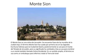 Monte Sion
El Monte Sion es una colina de Jerusalén. Se encuentra fuera de las murallas de la
ciudad vieja. El término Monte Sion fue usado por primera vez en las Sagradas
Escrituras hebreas para la Ciudad de David y posteriormente se usó para el monte
del Templo de Jerusalén, pero su significado ha cambiado y hoy se usa para nombrar
a un monte también llamado Colina Occidental.​​ En un sentido amplio, el término se
usa como un sinécdoque para referirse a toda la Tierra de Israel
 
