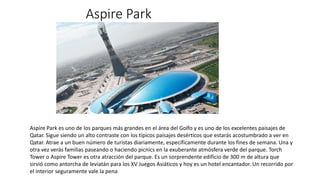 Aspire Park
Aspire Park es uno de los parques más grandes en el área del Golfo y es uno de los excelentes paisajes de
Qatar. Sigue siendo un alto contraste con los típicos paisajes desérticos que estarás acostumbrado a ver en
Qatar. Atrae a un buen número de turistas diariamente, específicamente durante los fines de semana. Una y
otra vez verás familias paseando o haciendo picnics en la exuberante atmósfera verde del parque. Torch
Tower o Aspire Tower es otra atracción del parque. Es un sorprendente edificio de 300 m de altura que
sirvió como antorcha de leviatán para los XV Juegos Asiáticos y hoy es un hotel encantador. Un recorrido por
el interior seguramente vale la pena
 