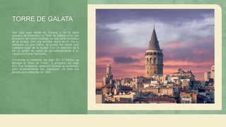 TORRE DE GALATA
Hay algo para visitar en Turquía y en la parte
europea de Estambul. La Torre de Gálata, junto con
el puente del mismo nombre, es una parte simbólica
de la ciudad. Con una enorme altura de 61 my su
ubicación en una colina, se puede ver desde casi
cualquier lugar de la ciudad. Con un diámetro de 9
my un grosor de pared de aproximadamente 4 m,
causa una fuerte impresión.
Construido a mediados del siglo XIV. El edificio se
llamaba la “Torre de Cristo”. A principios del siglo
XVI. Fue levemente destruido durante el terremoto,
pero posteriormente fue restaurado. La torre fue
abierta para visitantes en 1965.
 