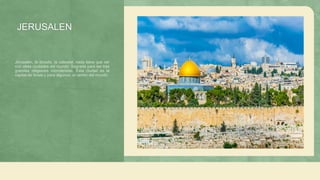 JERUSALEN
Jerusalén, la dorada, la celestial, nada tiene que ver
con otras ciudades del mundo. Sagrada para las tres
grandes religiones monoteístas. Esta ciudad es la
capital de Israel y para algunos, el centro del mundo.
 