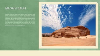 MADAIN SALIH
Madain Salih es una gran opción para aquellos que
están considerando qué visitar en Arabia Saudita
durante unas largas vacaciones. En el territorio del
complejo se encuentran las ruinas del asentamiento
más importante de Herga en el siglo I a. C., de
donde vinieron comerciantes de toda la península.
Una atracción interesante es la colección en un solo
lugar de los monumentos arquitectónicos de varios
pueblos: asirios, fenicios y egipcios.
 